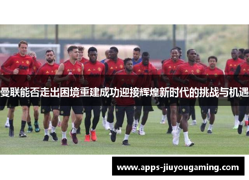 曼联能否走出困境重建成功迎接辉煌新时代的挑战与机遇