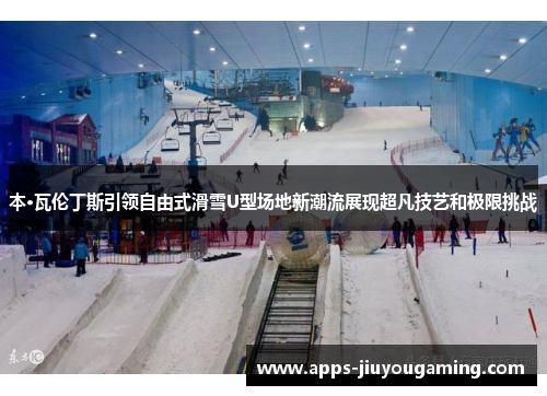 本·瓦伦丁斯引领自由式滑雪U型场地新潮流展现超凡技艺和极限挑战