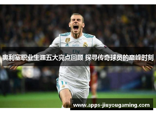 奥利塞职业生涯五大亮点回顾 探寻传奇球员的巅峰时刻
