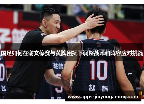 国足如何在谢文停赛与黄牌困扰下调整战术和阵容应对挑战