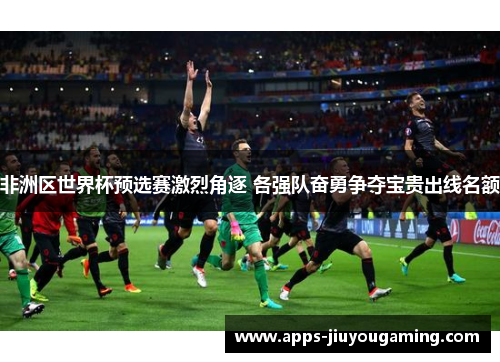 非洲区世界杯预选赛激烈角逐 各强队奋勇争夺宝贵出线名额
