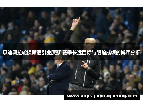 瓜迪奥拉轮换策略引发质疑 赛季长远目标与眼前成绩的博弈分析