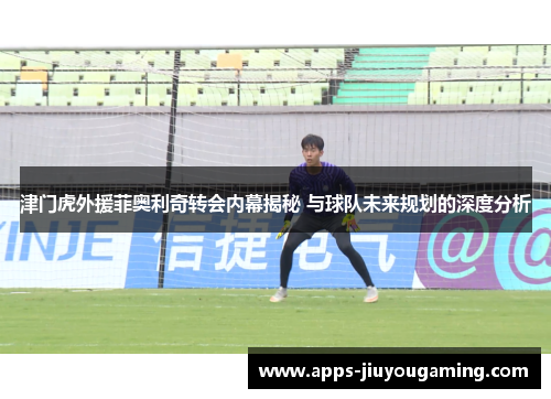 津门虎外援菲奥利奇转会内幕揭秘 与球队未来规划的深度分析
