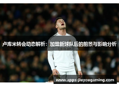 卢库米转会动态解析：加盟新球队后的前景与影响分析