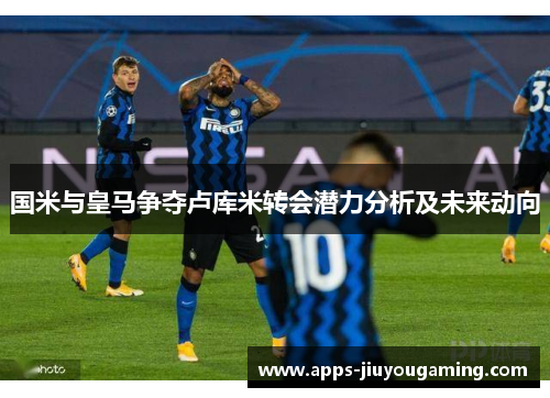 国米与皇马争夺卢库米转会潜力分析及未来动向
