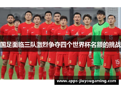 国足面临三队激烈争夺四个世界杯名额的挑战