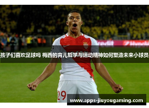 孩子们喜欢足球吗 梅西的育儿哲学与运动精神如何塑造未来小球员