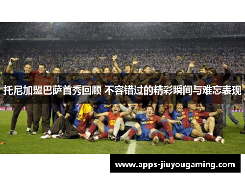 托尼加盟巴萨首秀回顾 不容错过的精彩瞬间与难忘表现