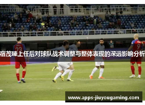 宿茂臻上任后对球队战术调整与整体表现的深远影响分析