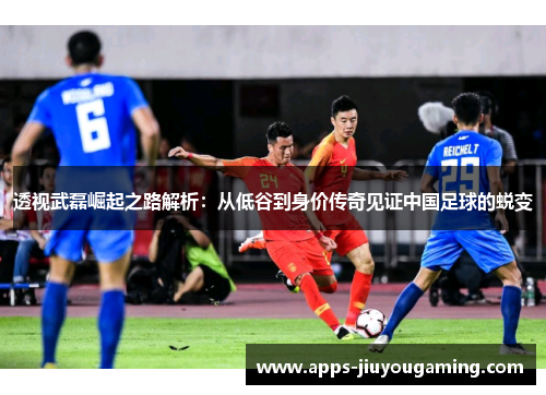 透视武磊崛起之路解析：从低谷到身价传奇见证中国足球的蜕变