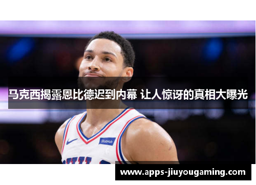 马克西揭露恩比德迟到内幕 让人惊讶的真相大曝光