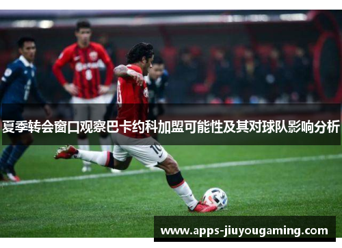夏季转会窗口观察巴卡约科加盟可能性及其对球队影响分析