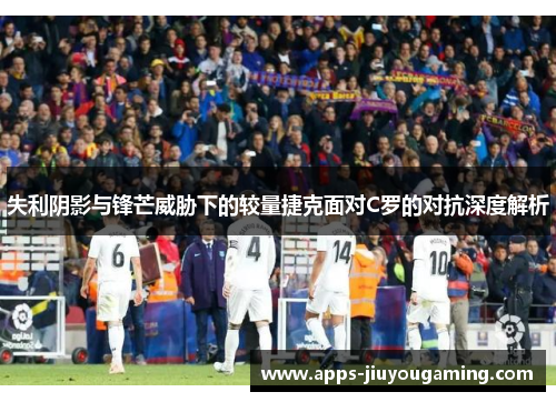 失利阴影与锋芒威胁下的较量捷克面对C罗的对抗深度解析