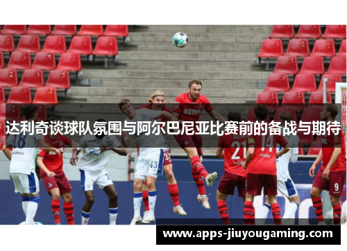 达利奇谈球队氛围与阿尔巴尼亚比赛前的备战与期待