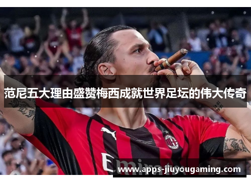 范尼五大理由盛赞梅西成就世界足坛的伟大传奇