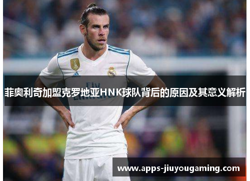 菲奥利奇加盟克罗地亚HNK球队背后的原因及其意义解析