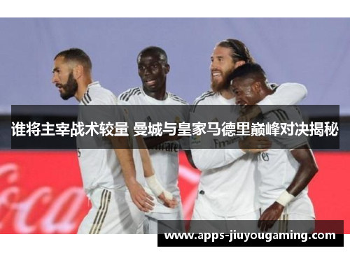 谁将主宰战术较量 曼城与皇家马德里巅峰对决揭秘 谁将主宰战术较量 曼城与皇家马德里巅峰对决揭秘