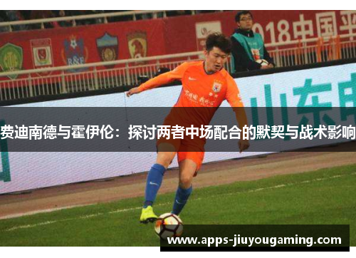 费迪南德与霍伊伦:探讨两者中场配合的默契与战术影响 费迪南德与霍伊伦:探讨两者中场配合的默契与战术影响