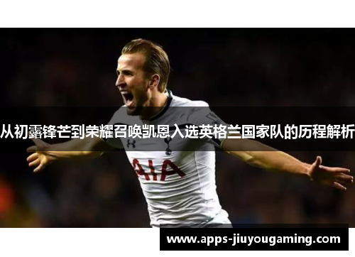 从初露锋芒到荣耀召唤凯恩入选英格兰国家队的历程解析 从初露锋芒到荣耀召唤凯恩入选英格兰国家队的历程解析